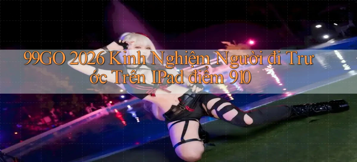 99go 2026 kinh nghiệm người đi trước trên iPad điểm 910