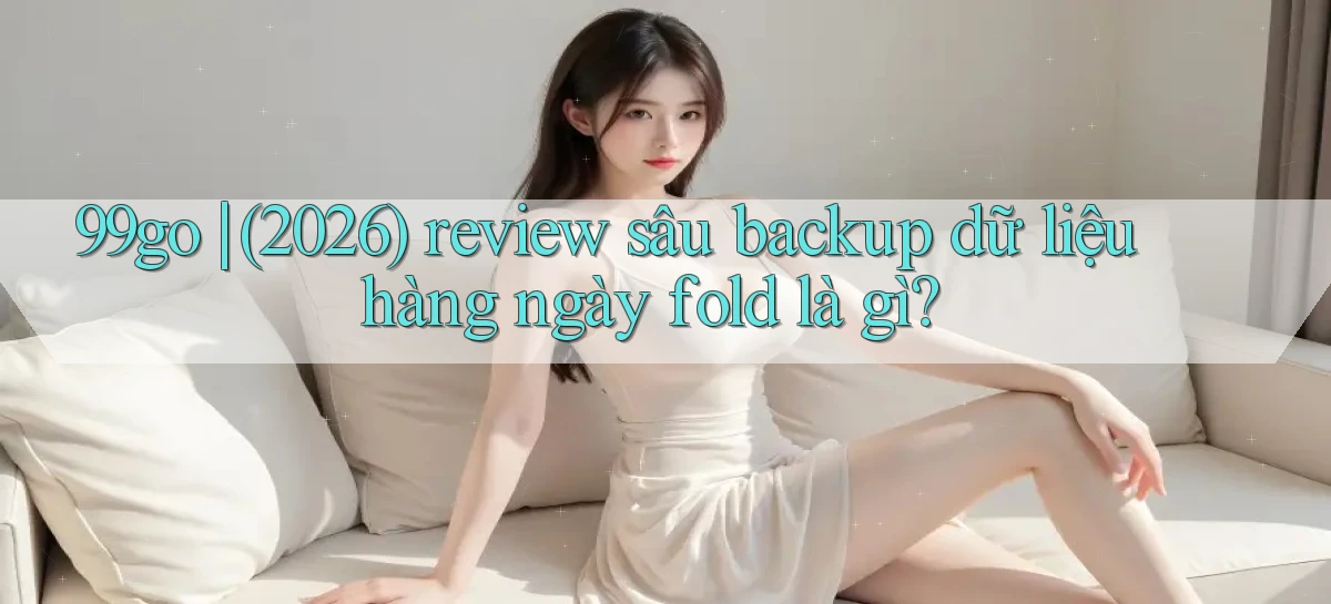 99go (2026) review sâu backup dữ liệu hàng ngày fold là gì