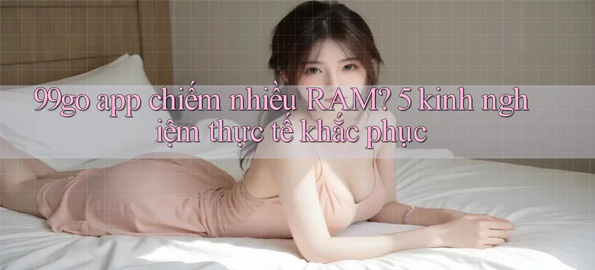 99go app chiếm nhiều RAM 5 kinh nghiệm thực tế khắc phục