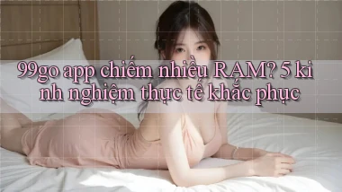 99go app chiếm nhiều RAM 5 kinh nghiệm thực tế khắc phục