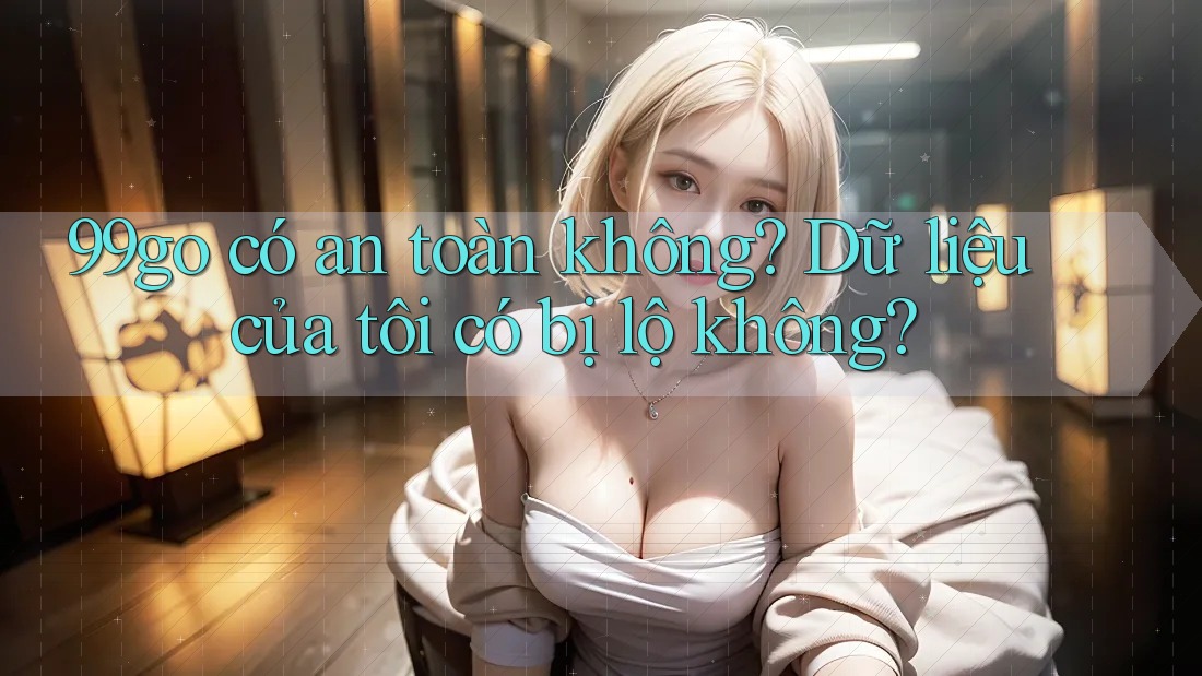 99go có an toàn không? Dữ liệu của tôi có bị lộ không?