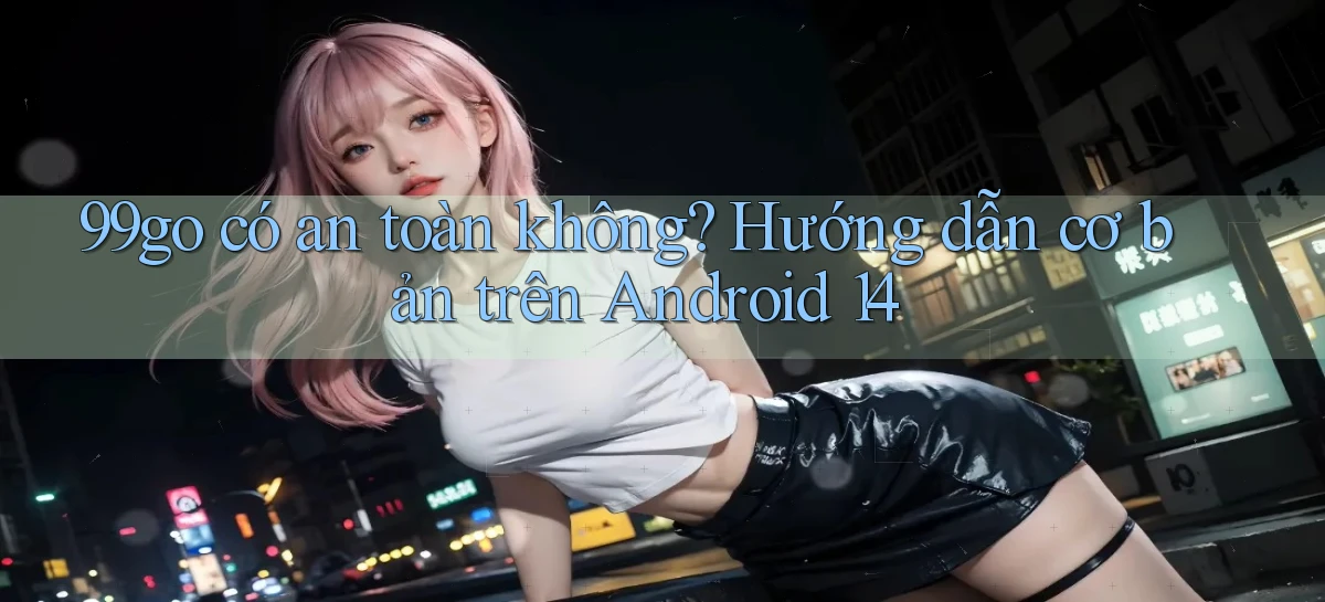99go có an toàn không hướng dẫn cơ bản trên Android 14