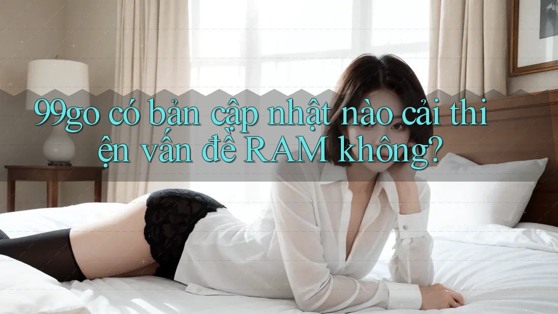 99go có bản cập nhật nào cải thiện vấn đề RAM không? 99go có bản cập nhật nào cải thiện vấn đề RAM không?