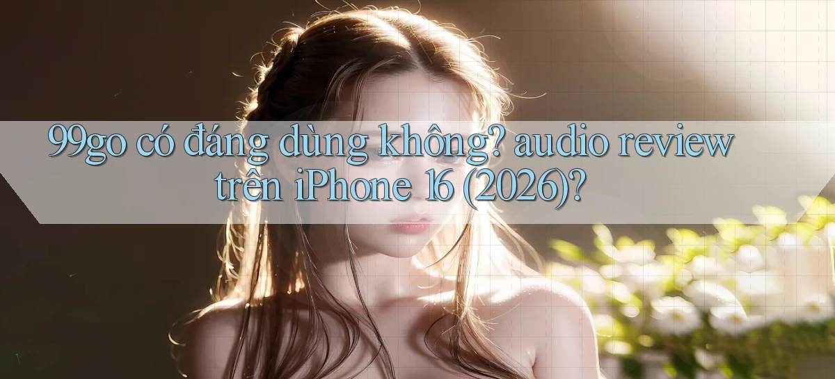 99go có đáng dùng không audio review trên iPhone 16 (2026)