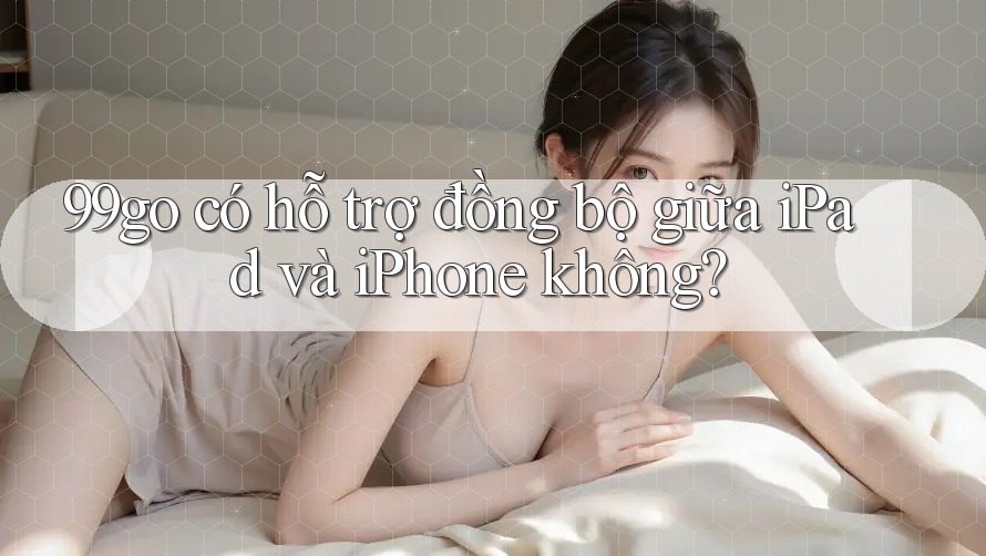 99go có hỗ trợ đồng bộ giữa iPad và iPhone không? 99go có hỗ trợ đồng bộ giữa iPad và iPhone không?