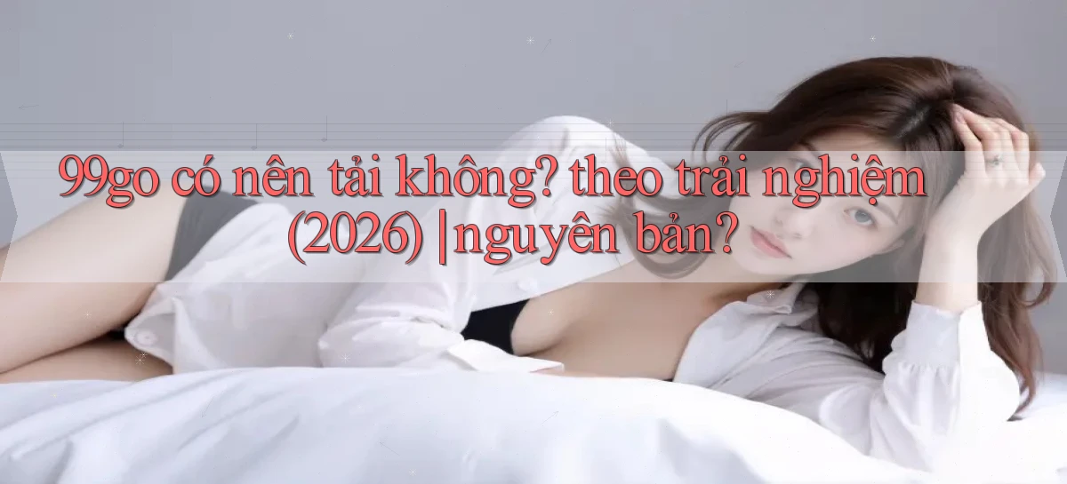 99go có nên tải không theo trải nghiệm (2026) nguyên bản