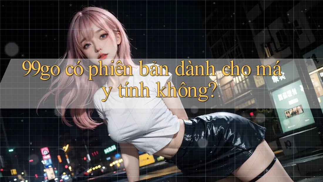 99go có phiên bản dành cho máy tính không? 99go có phiên bản dành cho máy tính không?