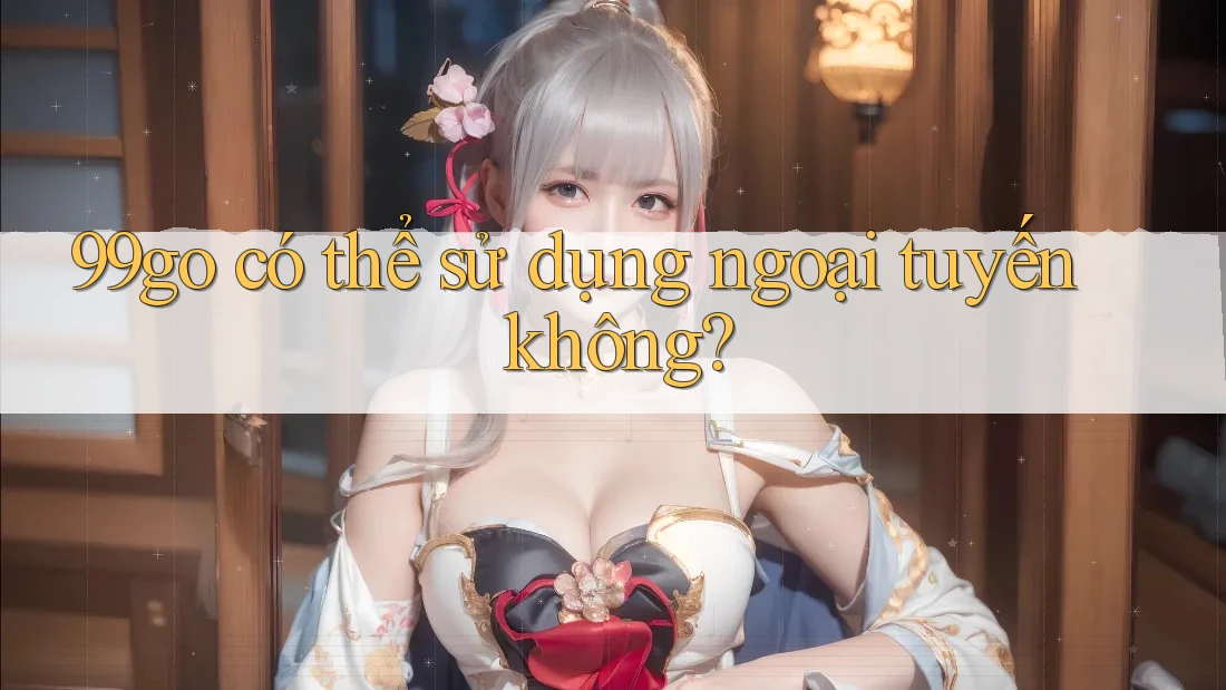 99go có thể sử dụng ngoại tuyến không? 99go có thể sử dụng ngoại tuyến không?