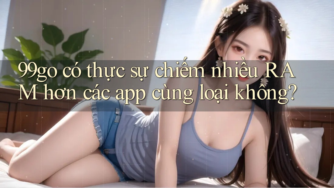 99go có thực sự chiếm nhiều RAM hơn các app cùng loại không? 99go có thực sự chiếm nhiều RAM hơn các app cùng loại không?