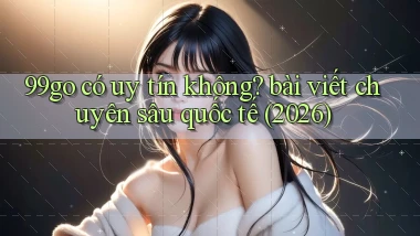 99go có uy tín không bài viết chuyên sâu quốc tế (2026)