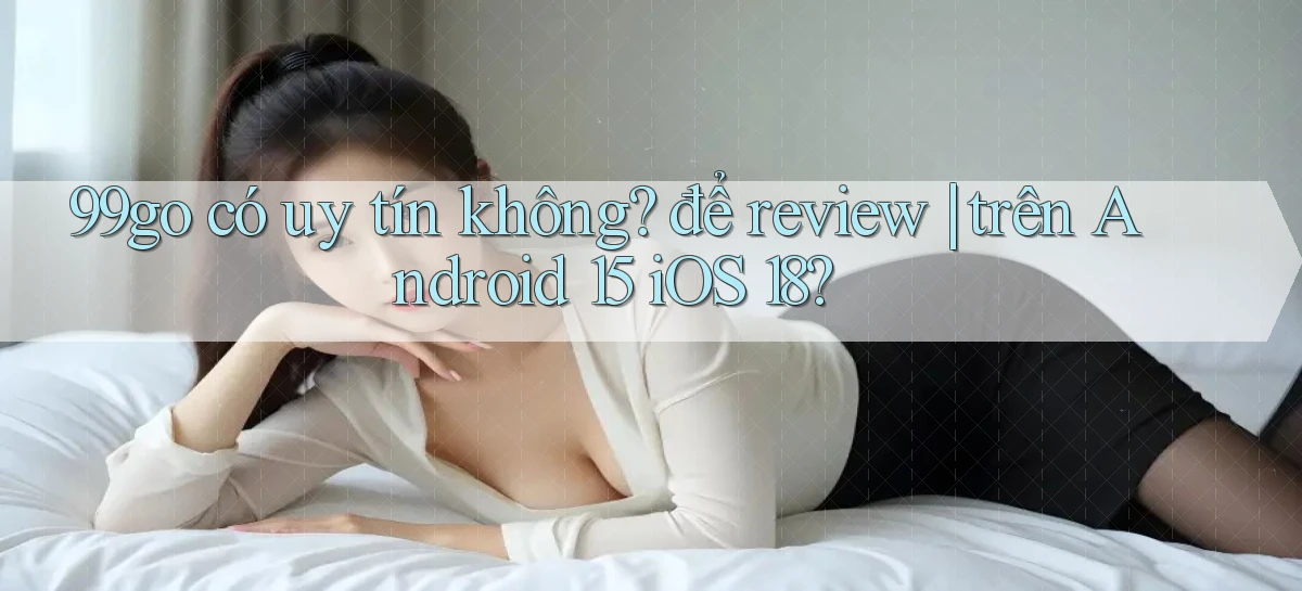 99go có uy tín không để review trên Android 15 iOS 18