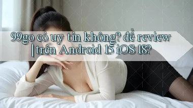 99go có uy tín không để review trên Android 15 iOS 18