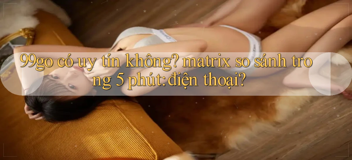 99go có uy tín không matrix so sánh trong 5 phút điện thoại