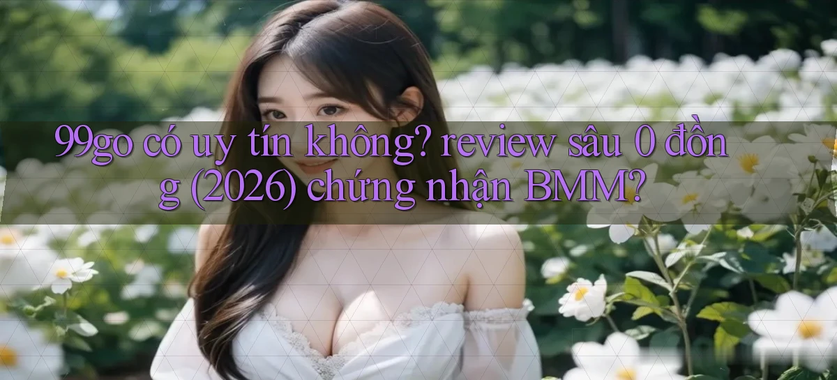 99go có uy tín không review sâu 0 đồng (2026) chứng nhận BMM