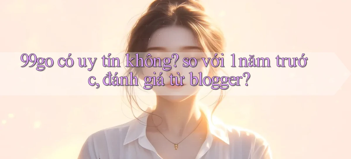 99go có uy tín không so với 1 năm trước, đánh giá từ blogger