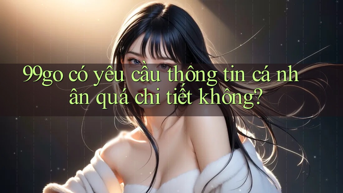 99go có yêu cầu thông tin cá nhân quá chi tiết không? 99go có yêu cầu thông tin cá nhân quá chi tiết không?