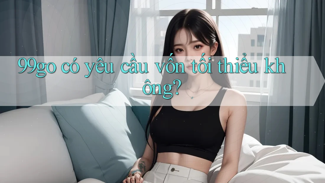 99go có yêu cầu vốn tối thiểu không? 99go có yêu cầu vốn tối thiểu không?