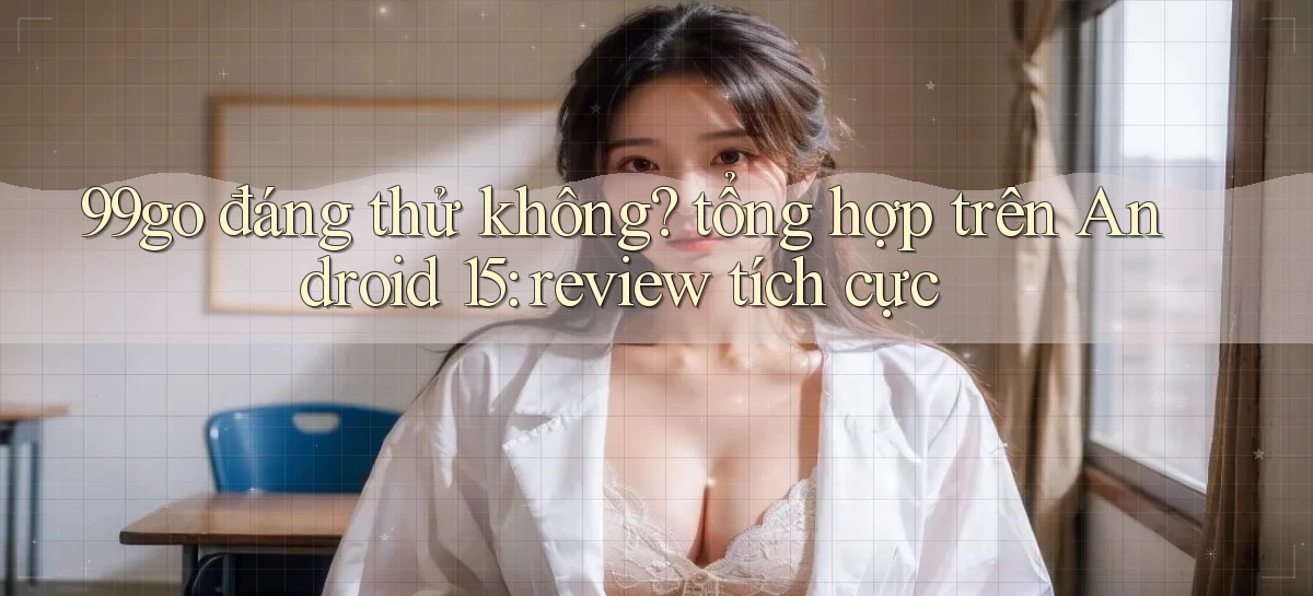 99go đáng thử không tổng hợp trên Android 15 review tích cực
