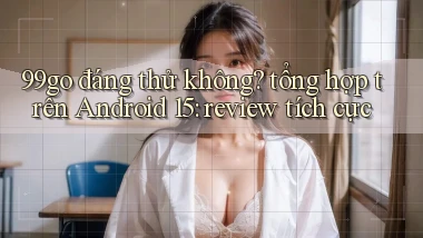 99go đáng thử không tổng hợp trên Android 15 review tích cực