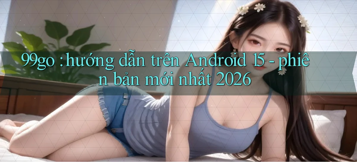 99go hướng dẫn trên Android 15   phiên bản mới nhất 2026