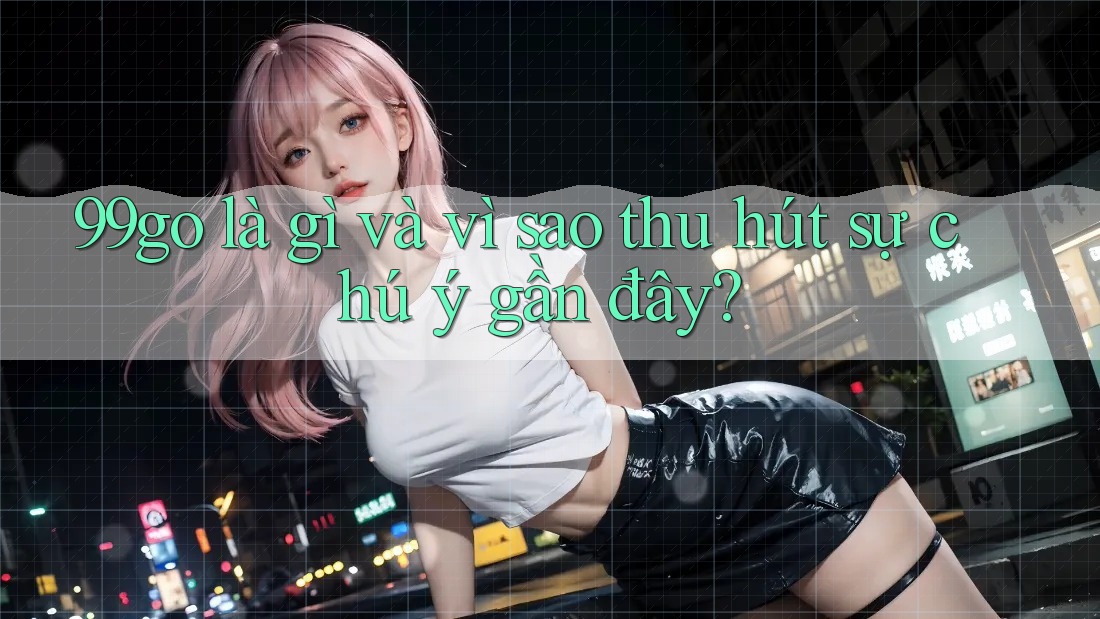 99go là gì và vì sao thu hút sự chú ý gần đây? 99go là gì và vì sao thu hút sự chú ý gần đây?