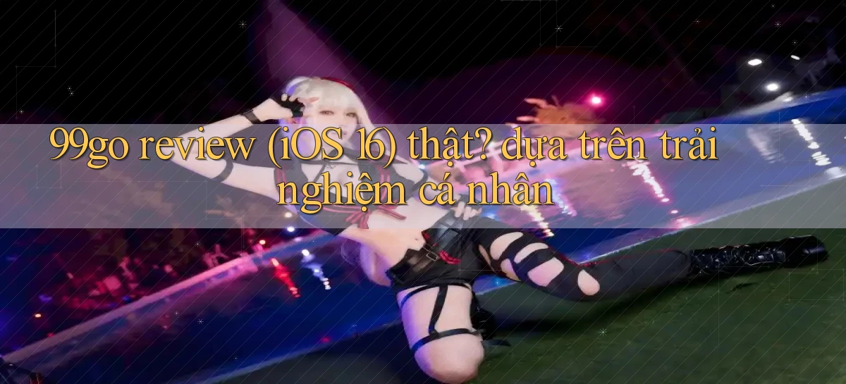 99go review (iOS 16) thật dựa trên trải nghiệm cá nhân