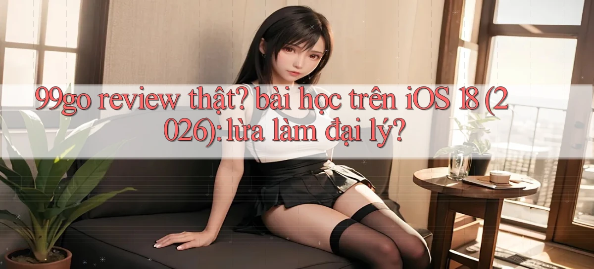 99go review thật bài học trên iOS 18 (2026) lừa làm đại lý