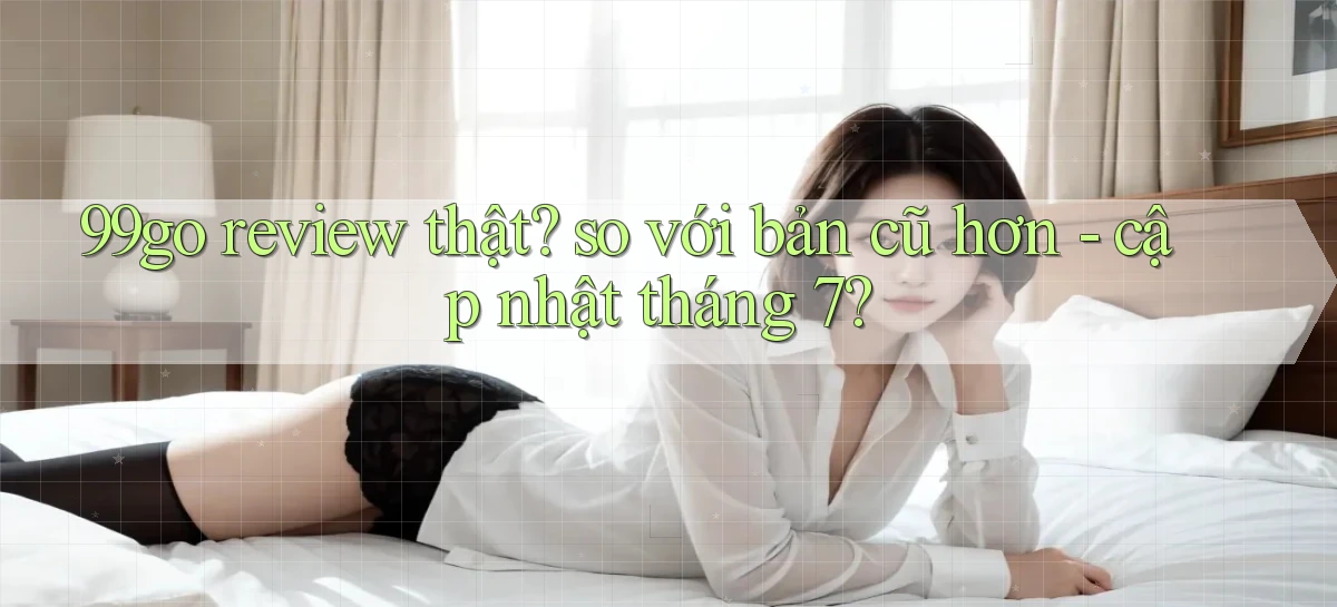99go review thật so với bản cũ hơn   cập nhật tháng 7