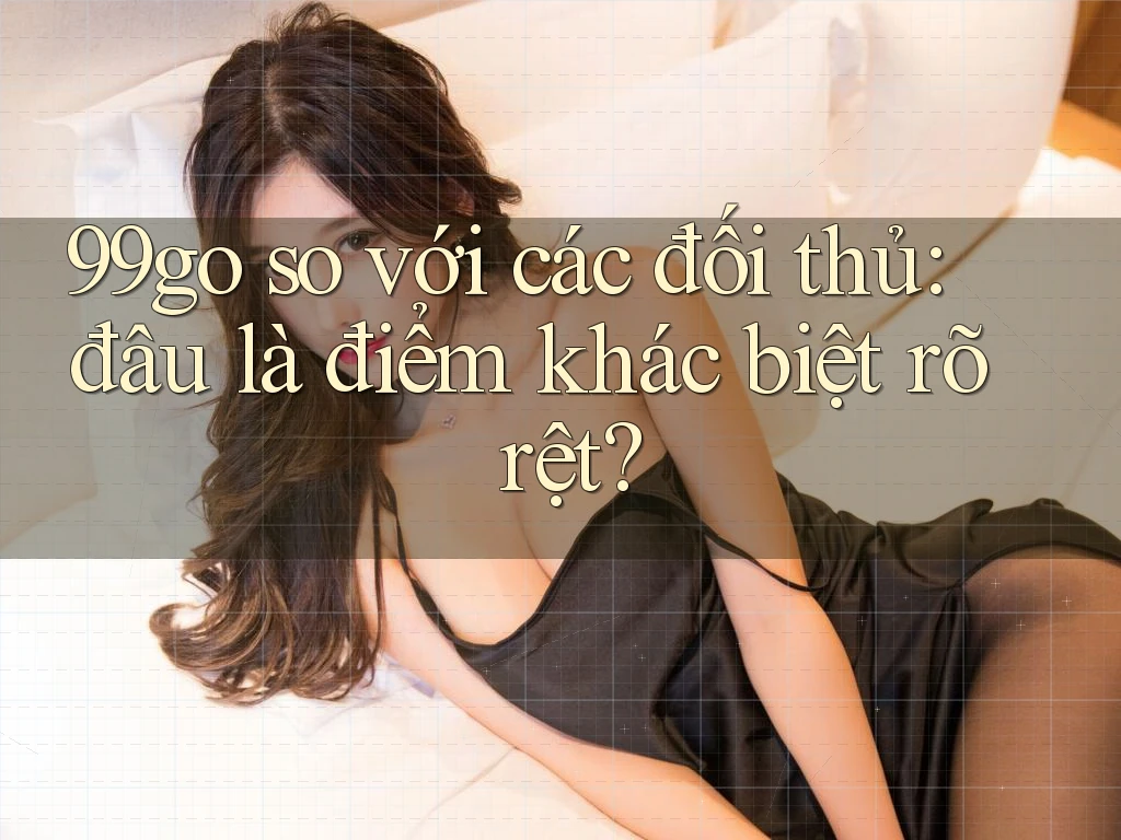 99go so với các đối thủ: đâu là điểm khác biệt rõ rệt? 99go so với các đối thủ: đâu là điểm khác biệt rõ rệt?