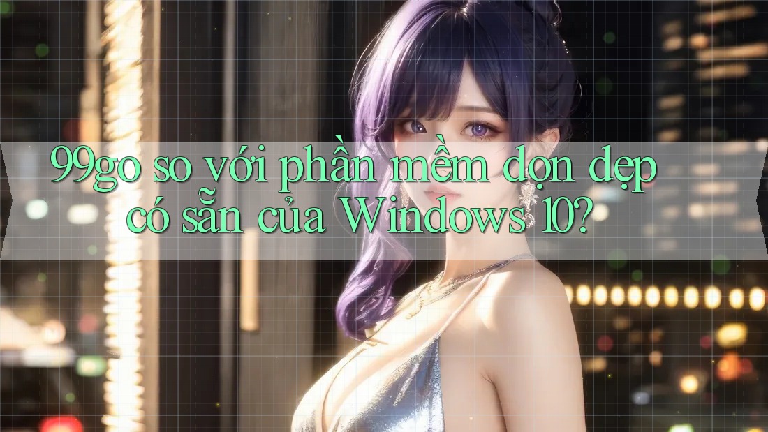 99go so với phần mềm dọn dẹp có sẵn của Windows 10? 99go so với phần mềm dọn dẹp có sẵn của Windows 10?