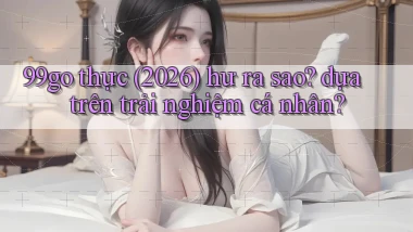 99go thực (2026) hư ra sao dựa trên trải nghiệm cá nhân