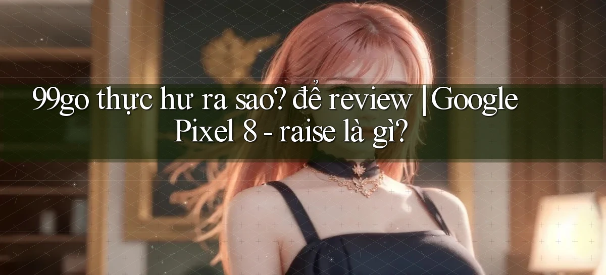 99go thực hư ra sao để review Google Pixel 8   raise là gì