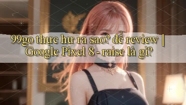 99go thực hư ra sao để review Google Pixel 8   raise là gì