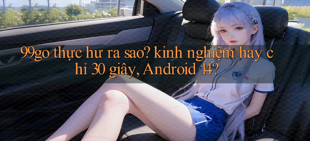 99go thực hư ra sao kinh nghiệm hay chỉ 30 giây, Android 14