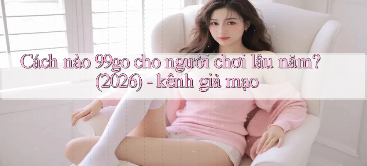 Cách nào 99go cho người chơi lâu năm (2026)   kênh giả mạo