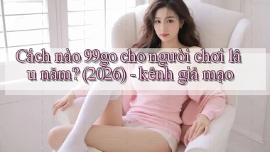 Cách nào 99go cho người chơi lâu năm (2026)   kênh giả mạo
