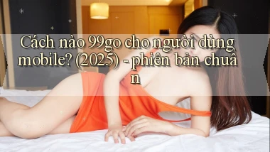 Cách nào 99go cho người dùng mobile (2025)   phiên bản chuẩn