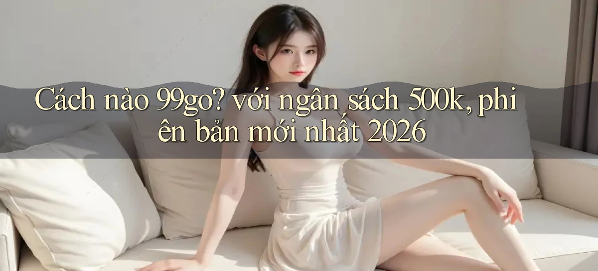 Cách nào 99go với ngân sách 500k, phiên bản mới nhất 2026