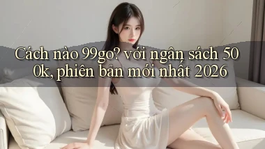 Cách nào 99go với ngân sách 500k, phiên bản mới nhất 2026