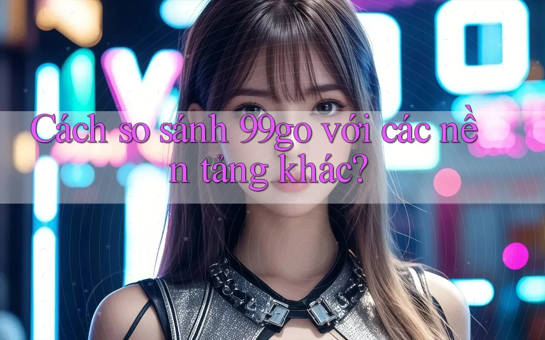 Cách so sánh 99go với các nền tảng khác? Cách so sánh 99go với các nền tảng khác?