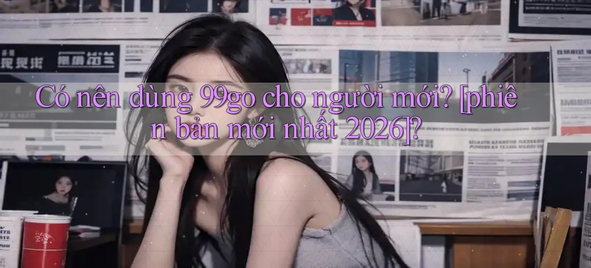 Có nên dùng 99go cho người mới [phiên bản mới nhất 2026]