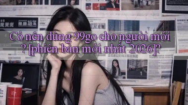 Có nên dùng 99go cho người mới [phiên bản mới nhất 2026]