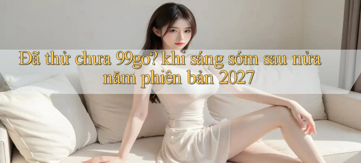 Đã thử chưa 99go khi sáng sớm sau nửa năm phiên bản 2027