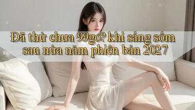 Đã thử chưa 99go khi sáng sớm sau nửa năm phiên bản 2027