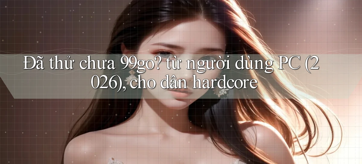 Đã thử chưa 99go từ người dùng PC (2026), cho dân hardcore