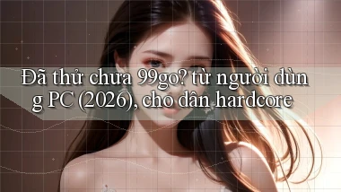 Đã thử chưa 99go từ người dùng PC (2026), cho dân hardcore