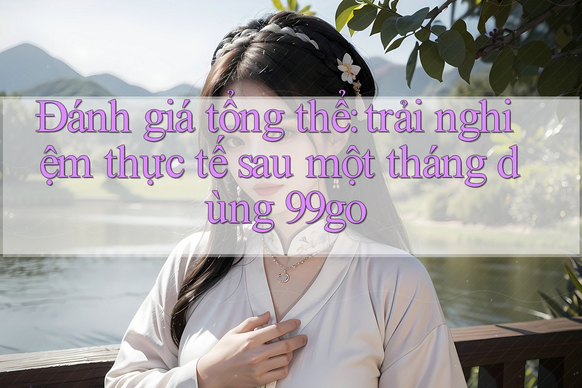Đánh giá tổng thể: trải nghiệm thực tế sau một tháng dùng 99go Đánh giá tổng thể: trải nghiệm thực tế sau một tháng dùng 99go