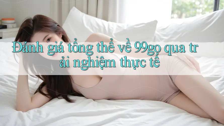 Đánh giá tổng thể về 99go qua trải nghiệm thực tế Đánh giá tổng thể về 99go qua trải nghiệm thực tế