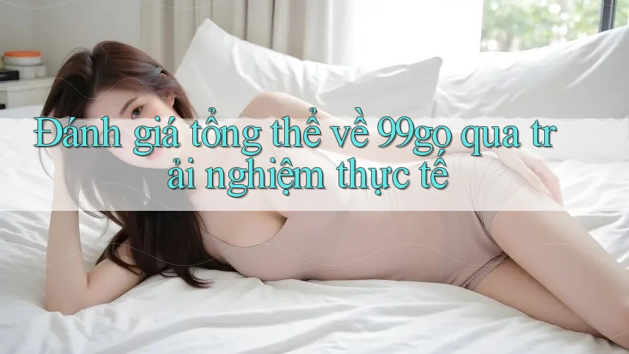 Đánh giá tổng thể về 99go qua trải nghiệm thực tế Đánh giá tổng thể về 99go qua trải nghiệm thực tế