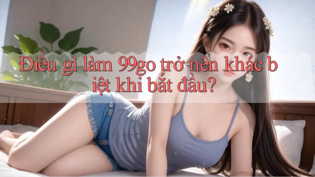 Điều gì làm 99go trở nên khác biệt khi bắt đầu? Điều gì làm 99go trở nên khác biệt khi bắt đầu?